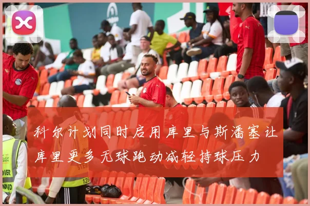 科尔计划同时启用库里与斯潘塞让库里更多无球跑动减轻持球压力