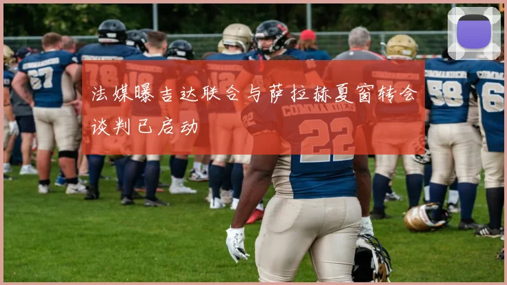 法媒曝吉达联合与萨拉赫夏窗转会谈判已启动