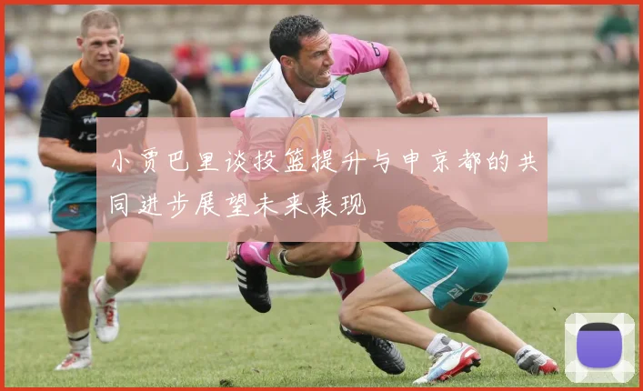 小贾巴里谈投篮提升与申京都的共同进步展望未来表现
