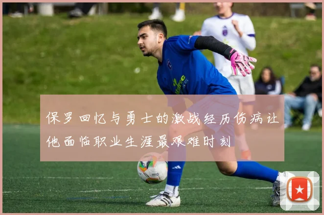 保罗回忆与勇士的激战经历伤病让他面临职业生涯最艰难时刻