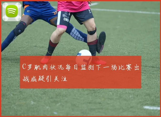 C罗肌肉状况每日监测下一场比赛出战成疑引关注