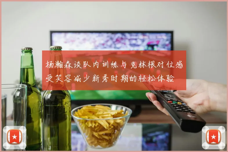 杨瀚森谈队内训练与克林根对位感受笑容减少新秀时期的轻松体验