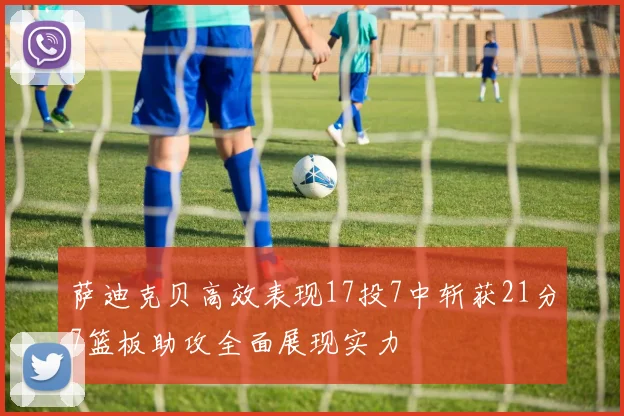 萨迪克贝高效表现17投7中斩获21分7篮板助攻全面展现实力