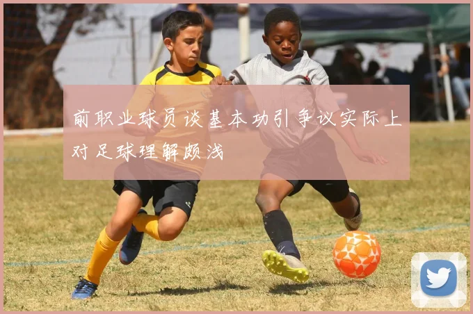 前职业球员谈基本功引争议实际上对足球理解颇浅
