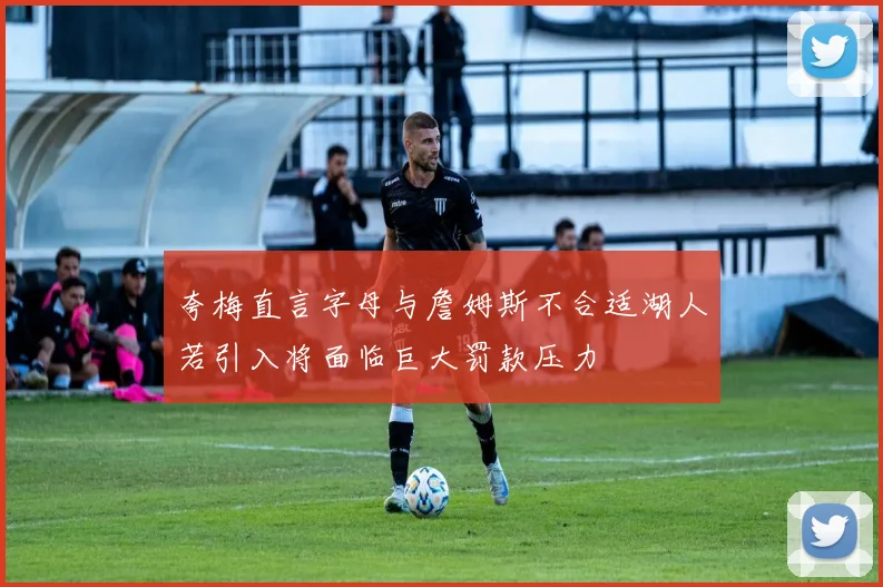 夸梅直言字母与詹姆斯不合适湖人若引入将面临巨大罚款压力