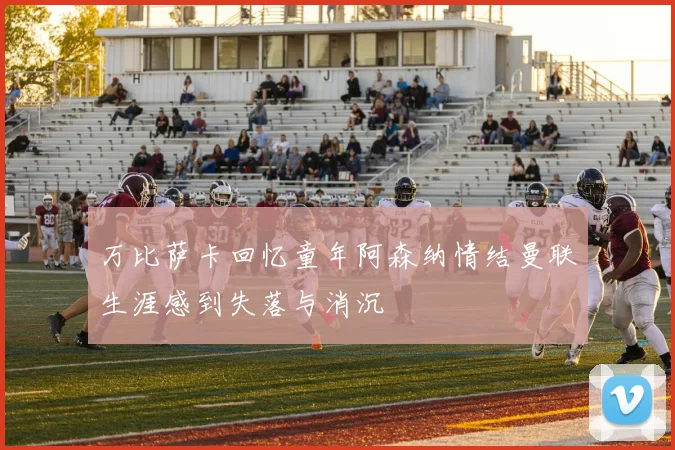 万比萨卡回忆童年阿森纳情结曼联生涯感到失落与消沉