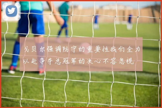 戈贝尔强调防守的重要性我们全力以赴争夺总冠军的决心不容忽视