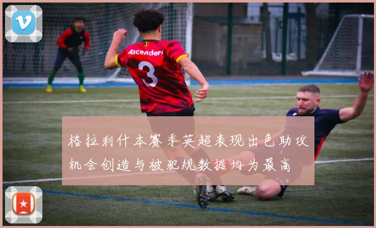 格拉利什本赛季英超表现出色助攻机会创造与被犯规数据均为最高
