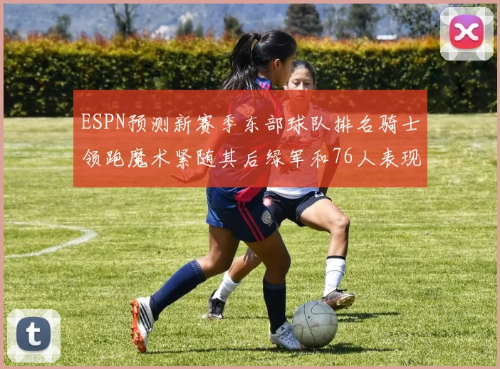 ESPN预测新赛季东部球队排名骑士领跑魔术紧随其后绿军和76人表现各异