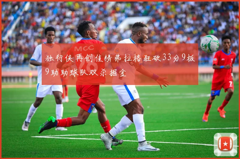 独行侠再创佳绩弗拉格狂砍33分9板9助助球队双杀掘金