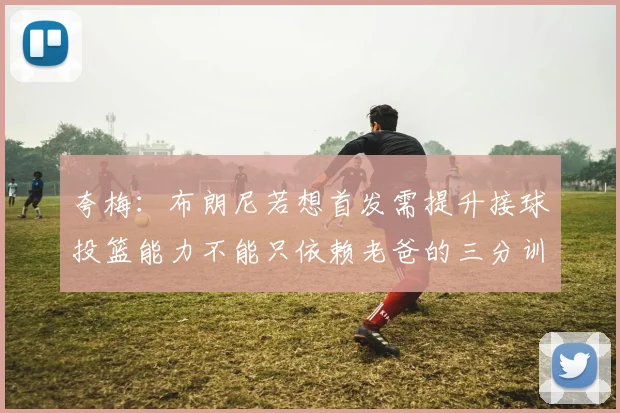 夸梅：布朗尼若想首发需提升接球投篮能力不能只依赖老爸的三分训练