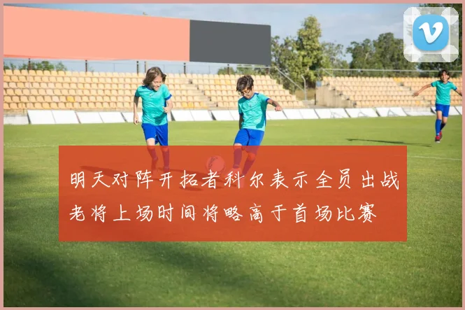 明天对阵开拓者科尔表示全员出战老将上场时间将略高于首场比赛