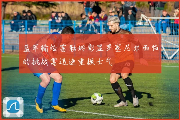 蓝军输给富勒姆彰显罗塞尼尔面临的挑战需迅速重振士气
