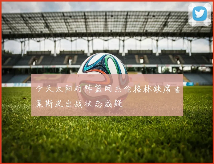 今天太阳对阵篮网杰伦格林缺席吉莱斯皮出战状态成疑