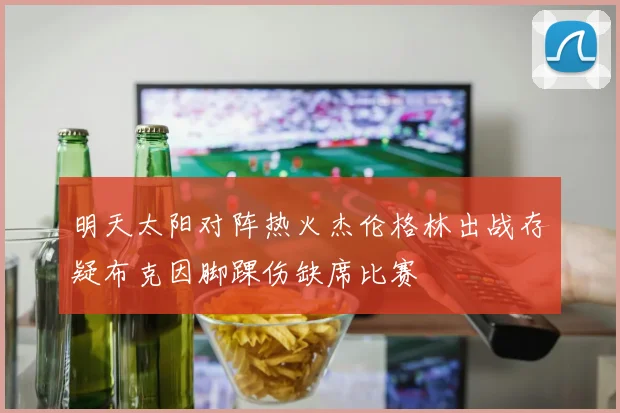 明天太阳对阵热火杰伦格林出战存疑布克因脚踝伤缺席比赛