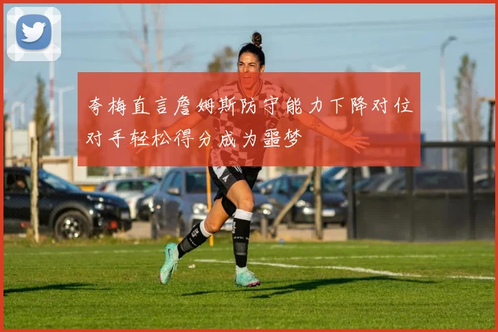夸梅直言詹姆斯防守能力下降对位对手轻松得分成为噩梦