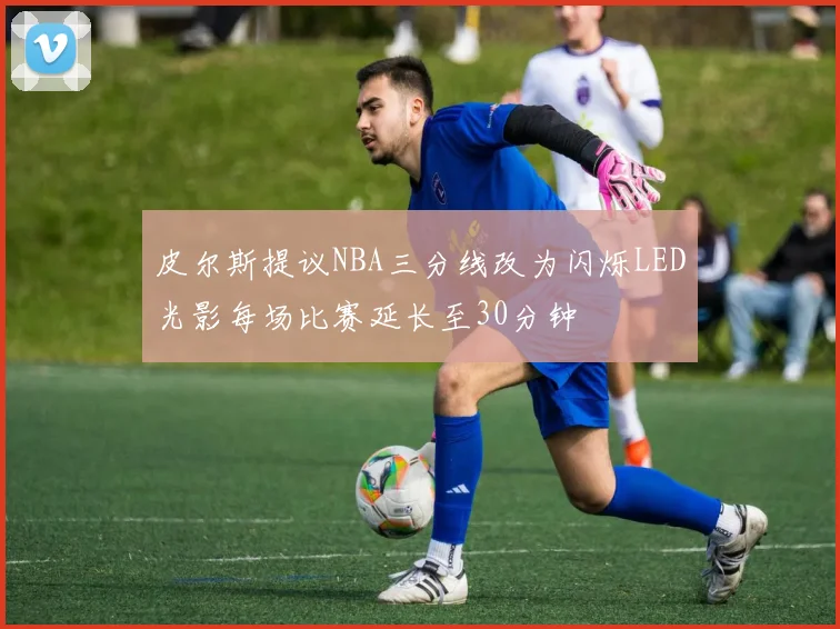 皮尔斯提议NBA三分线改为闪烁LED光影每场比赛延长至30分钟