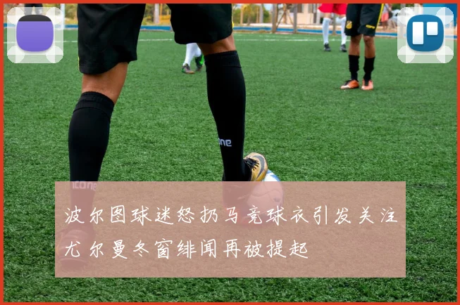 波尔图球迷怒扔马竞球衣引发关注尤尔曼冬窗绯闻再被提起