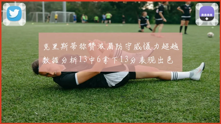 克里斯蒂称赞浓眉防守威慑力超越数据分析13中6拿下13分表现出色