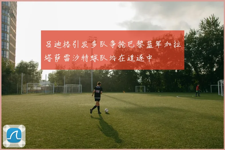 吕迪格引发多队争抢巴黎蓝军加拉塔萨雷沙特球队均在追逐中