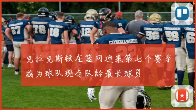 克拉克斯顿在篮网迎来第七个赛季成为球队现存队龄最长球员