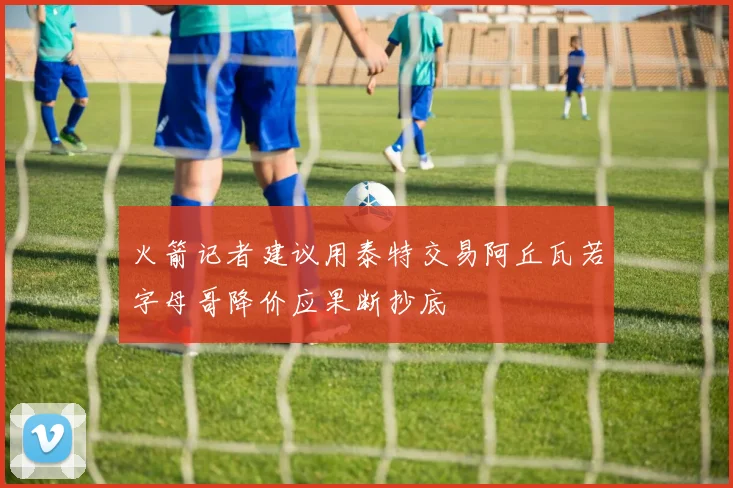 火箭记者建议用泰特交易阿丘瓦若字母哥降价应果断抄底