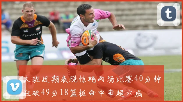 文班近期表现惊艳两场比赛40分钟狂砍49分18篮板命中率超六成