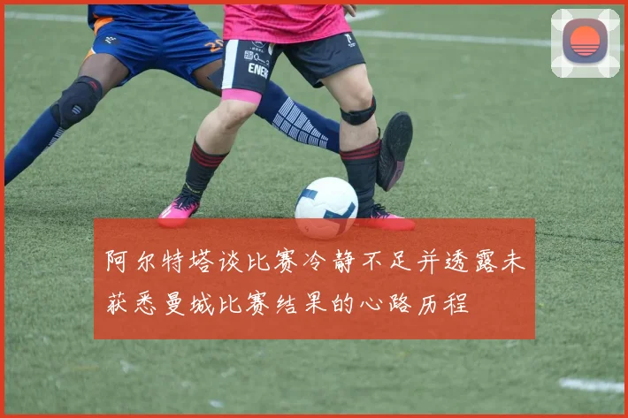 阿尔特塔谈比赛冷静不足并透露未获悉曼城比赛结果的心路历程